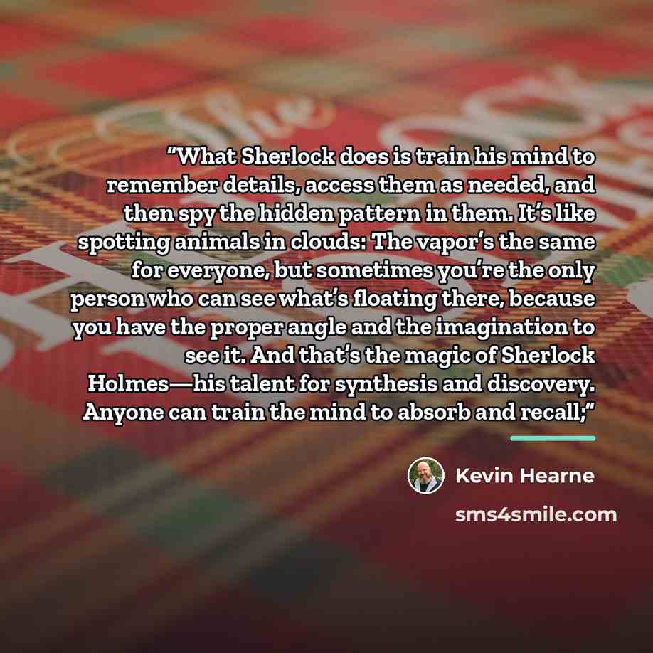 “What Sherlock does is train his mind to remember details, access them as needed, and then spy the hidden pattern in them. It’s like spotting animals in clouds: The vapor’s the same for everyone, but sometimes you’re the only person who can see what’s floating there, because you have the proper…” quote by Kevin Hearne