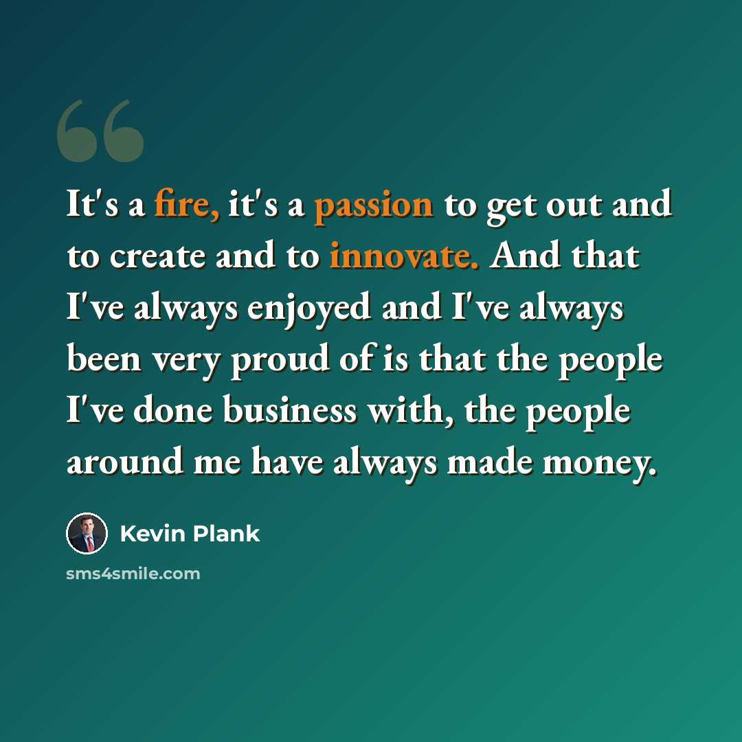 “It's a fire, it's a passion to get out and to create and to innovate. And that I've always enjoyed and I've always been very proud of is that the people I've done business with, the people around me have always made money.” quote by Kevin Plank