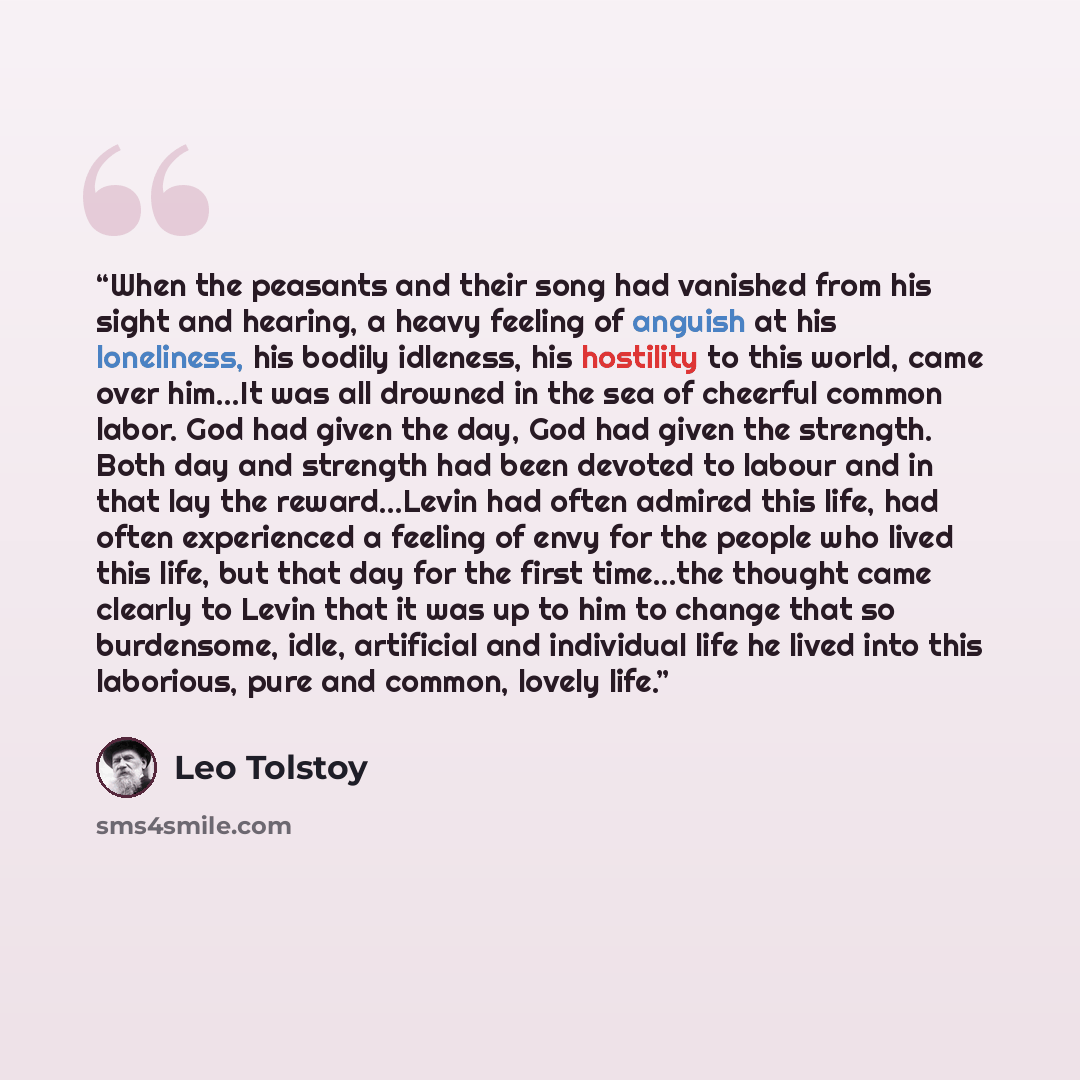 “When the peasants and their song had vanished from his sight and hearing, a heavy feeling of anguish at his loneliness, his bodily idleness, his hostility to this world, came over him...It was all drowned in the sea of cheerful common labor. God had given the day, God had given the strength. Both…” quote by Leo Tolstoy