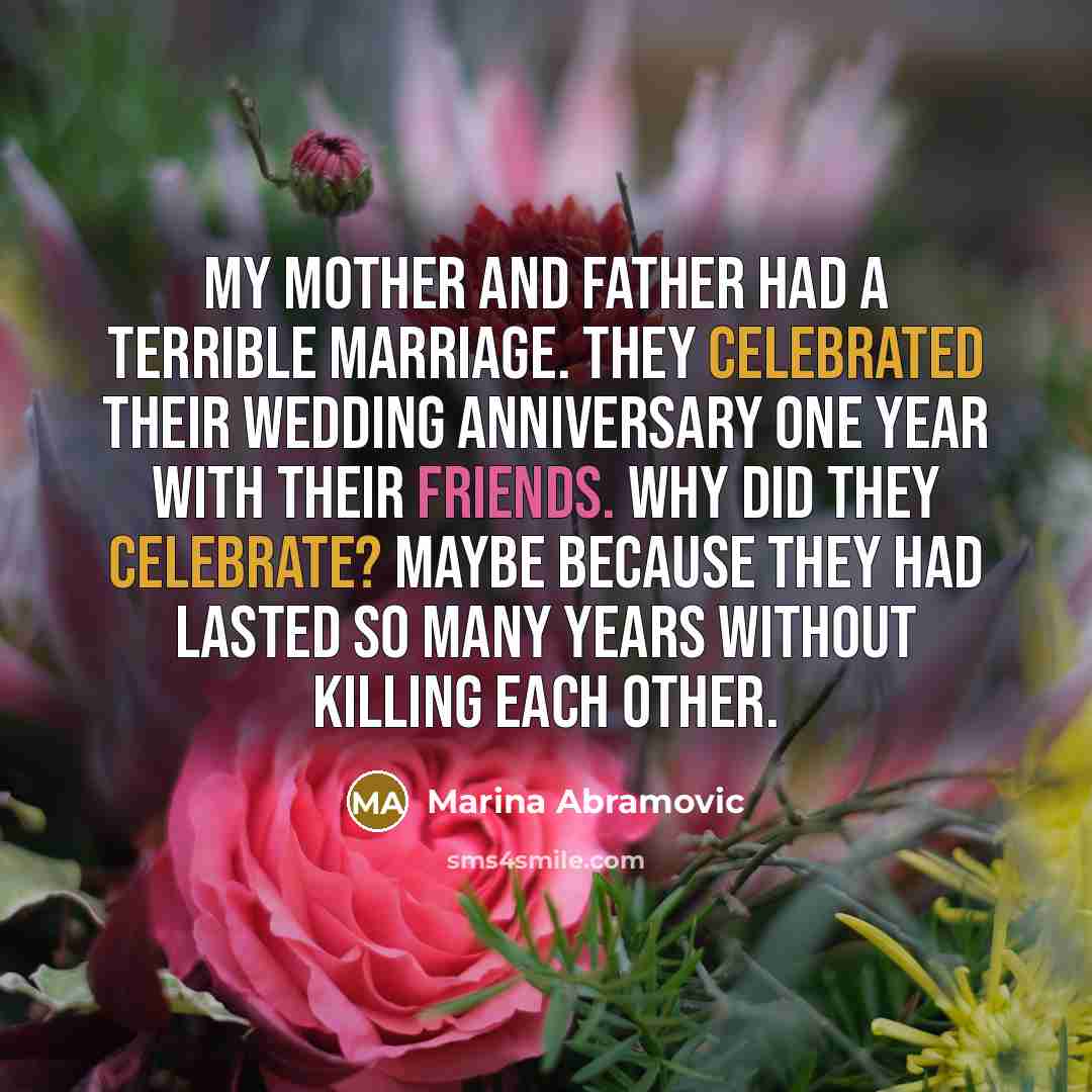 “My mother and father had a terrible marriage. They celebrated their wedding anniversary one year with their friends. Why did they celebrate? Maybe because they had lasted so many years without killing each other.” quote by Marina Abramovic