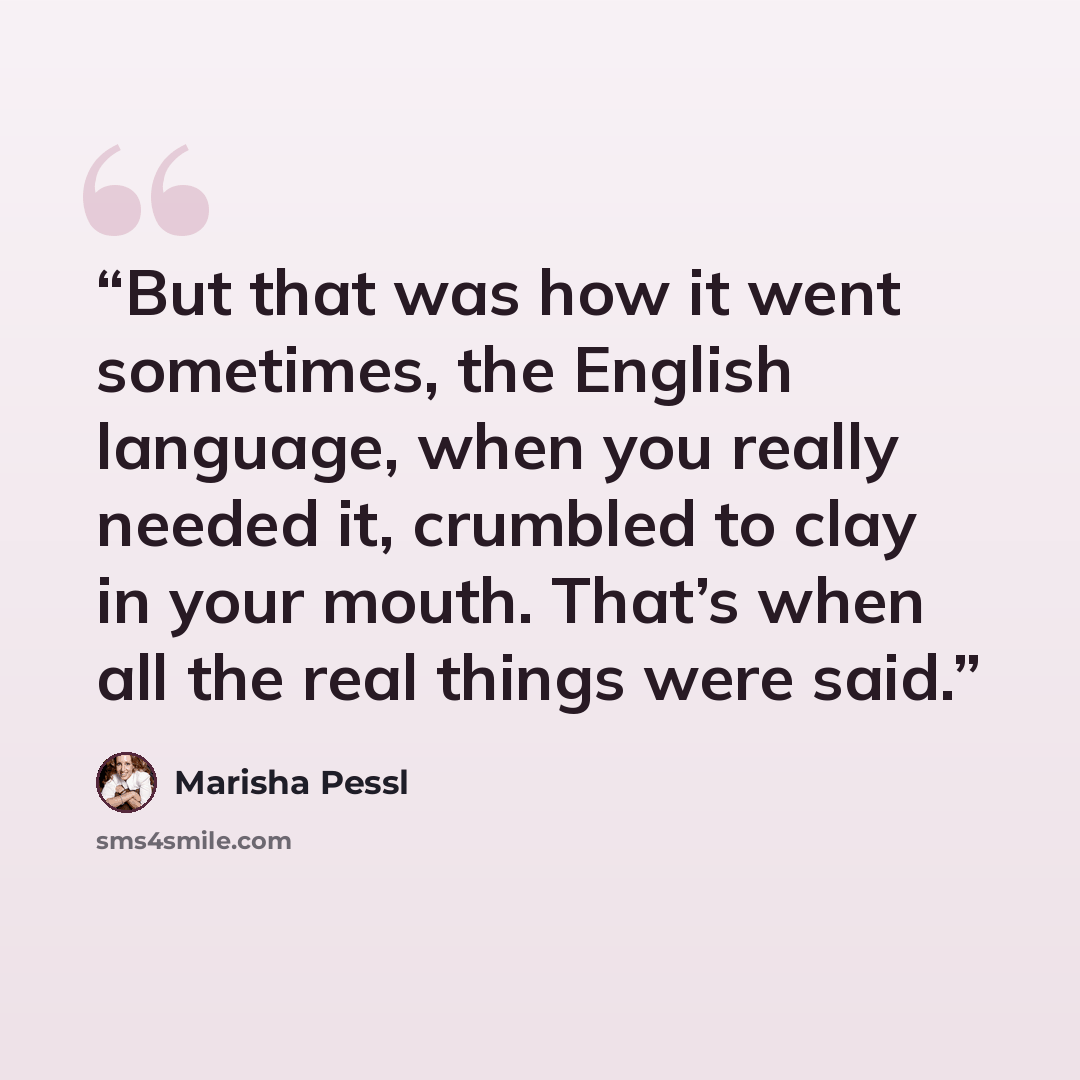 “But that was how it went sometimes, the English language, when you really needed it, crumbled to clay in your mouth. That’s when all the real things were said.” quote by Marisha Pessl
