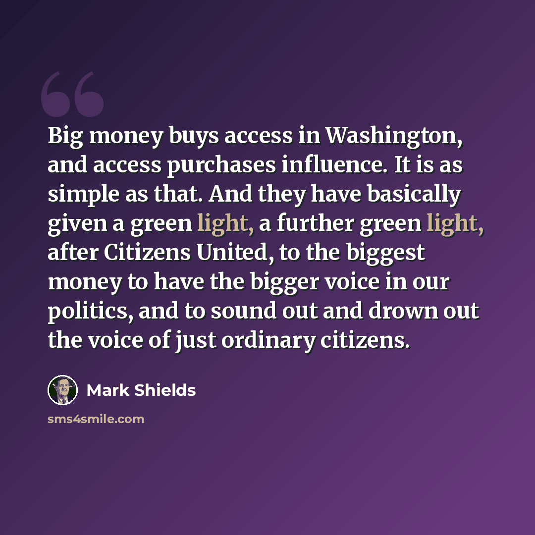 “Big money buys access in Washington, and access purchases influence. It is as simple as that. And they have basically given a green light, a further green light, after Citizens United, to the biggest money to have the bigger voice in our politics, and to sound out and drown out the voice of just…” quote by Mark Shields