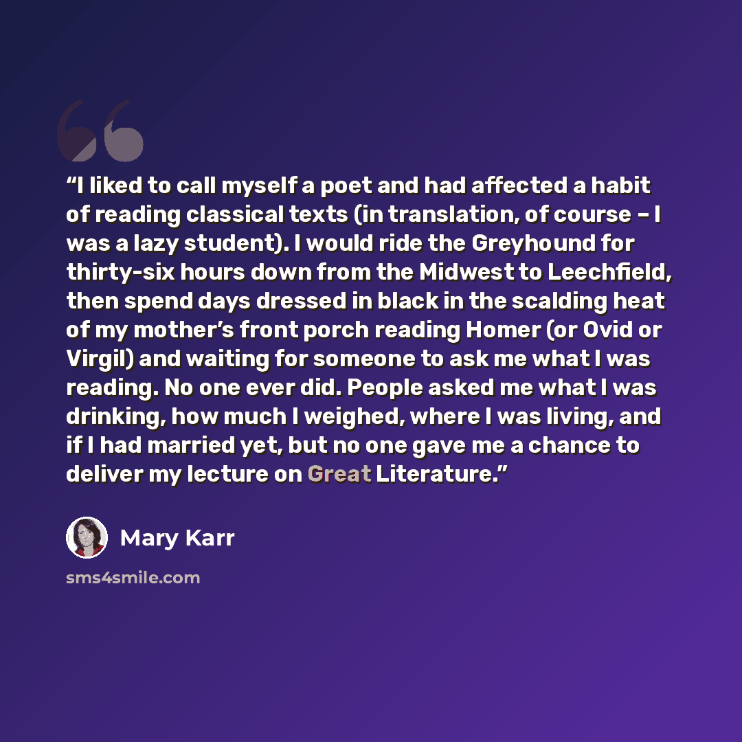 “I liked to call myself a poet and had affected a habit of reading classical texts (in translation, of course – I was a lazy student). I would ride the Greyhound for thirty-six hours down from the Midwest to Leechfield, then spend days dressed in black in the scalding heat of my mother’s front…” quote by Mary Karr