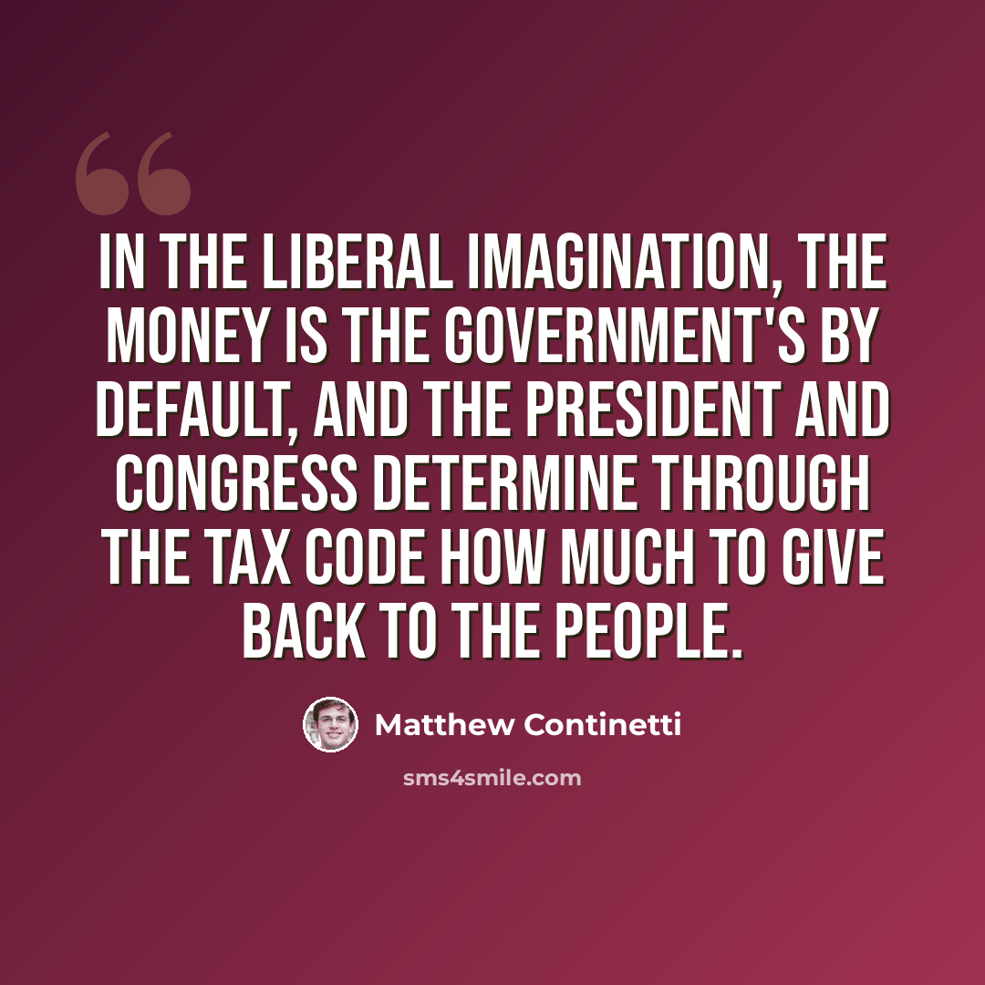 “In the liberal imagination, the money is the government's by default, and the president and Congress determine through the tax code how much to give back to the people.” quote by Matthew Continetti