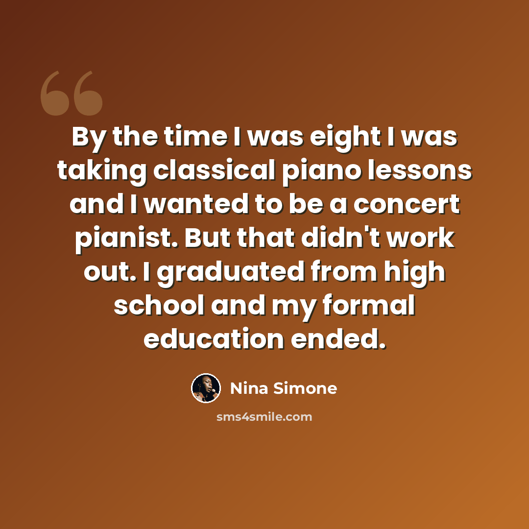 “By the time I was eight I was taking classical piano lessons and I wanted to be a concert pianist. But that didn't work out. I graduated from high school and my formal education ended.” quote by Nina Simone