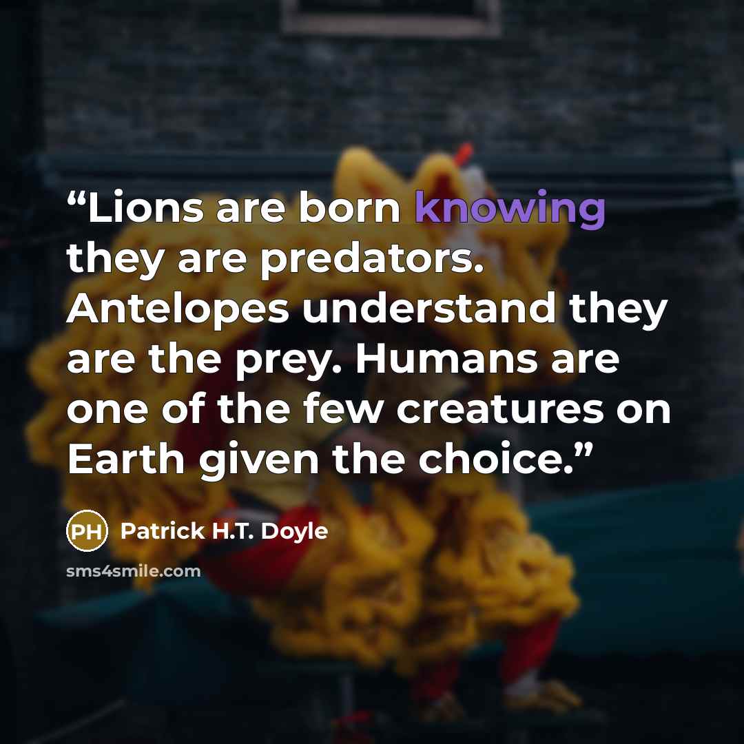 “Lions are born knowing they are predators. Antelopes understand they are the prey. Humans are one of the few creatures on Earth given the choice.” quote by Patrick H.T. Doyle