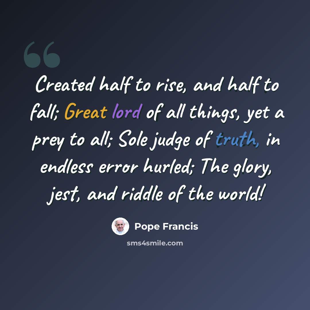 “Created half to rise, and half to fall; Great lord of all things, yet a prey to all; Sole judge of truth, in endless error hurled; The glory, jest, and riddle of the world!” quote by Pope Francis