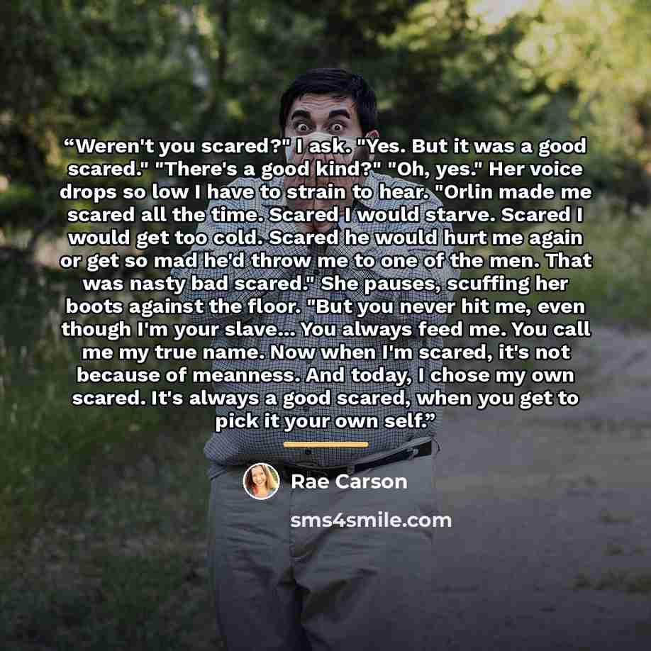 “Weren't you scared?" I ask. "Yes. But it was a good scared." "There's a good kind?" "Oh, yes." Her voice drops so low I have to strain to hear. "Orlin made me scared all the time. Scared I would starve. Scared I would get too cold. Scared he would hurt me again or get so mad he'd throw me to one…” quote by Rae Carson