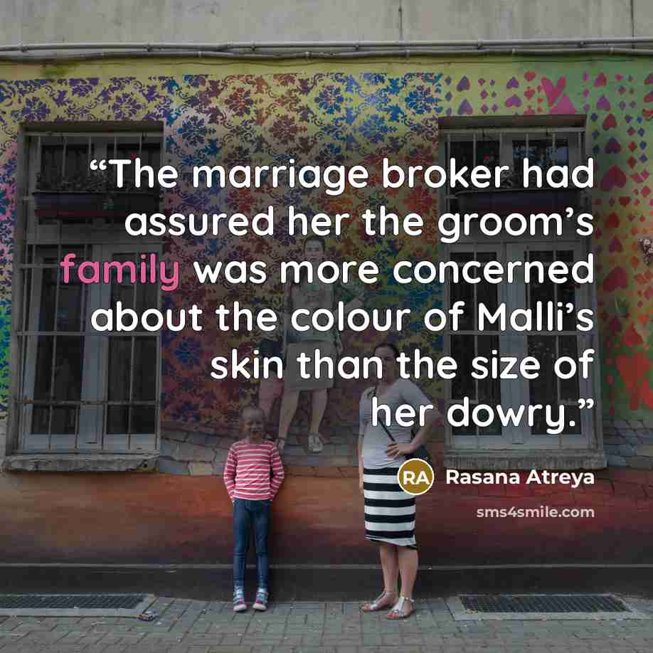 “The marriage broker had assured her the groom’s family was more concerned about the colour of Malli’s skin than the size of her dowry.” quote by Rasana Atreya