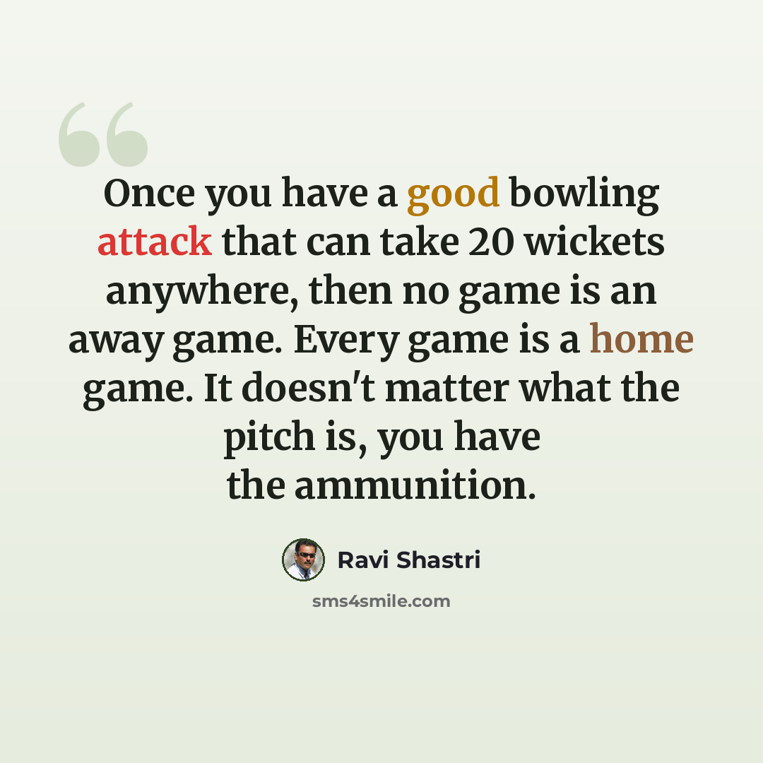 “Once you have a good bowling attack that can take 20 wickets anywhere, then no game is an away game. Every game is a home game. It doesn't matter what the pitch is, you have the ammunition.” quote by Ravi Shastri