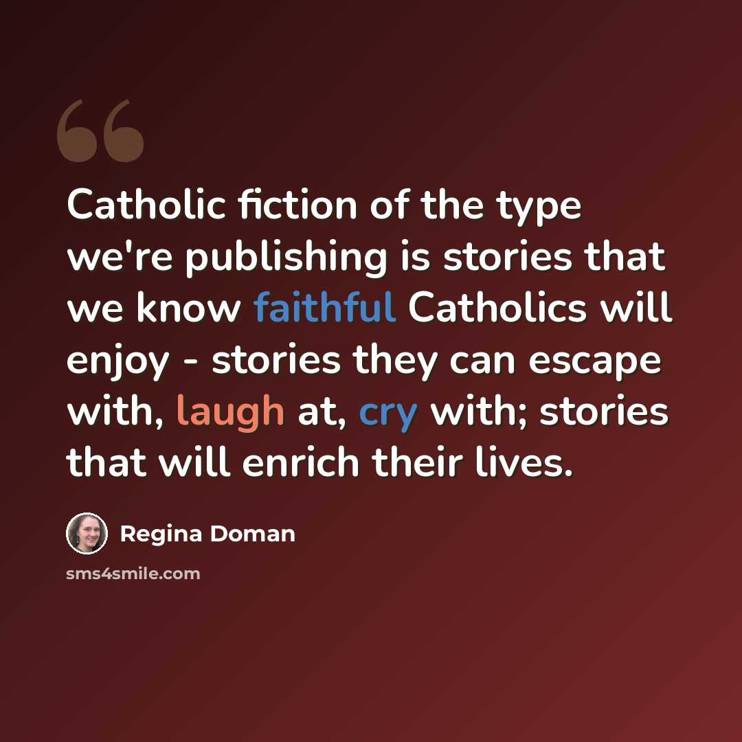 “Catholic fiction of the type we're publishing is stories that we know faithful Catholics will enjoy - stories they can escape with, laugh at, cry with; stories that will enrich their lives.” quote by Regina Doman
