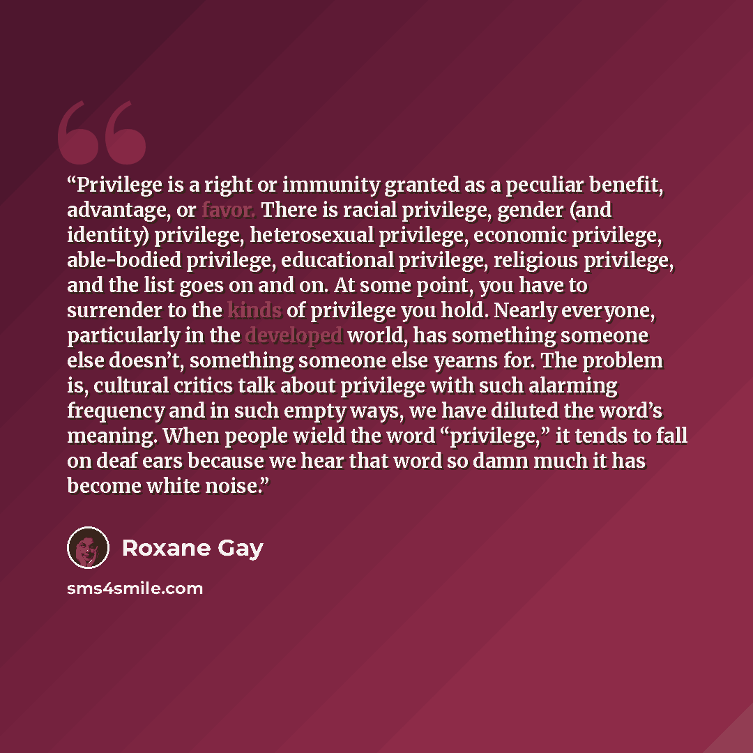 “Privilege is a right or immunity granted as a peculiar benefit, advantage, or favor. There is racial privilege, gender (and identity) privilege, heterosexual privilege, economic privilege, able-bodied privilege, educational privilege, religious privilege, and the list goes on and on. At some…” quote by Roxane Gay