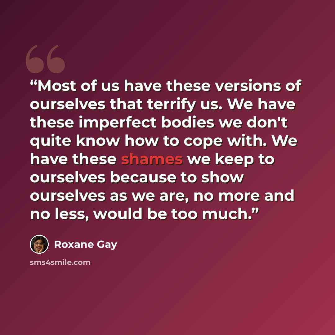 “Most of us have these versions of ourselves that terrify us. We have these imperfect bodies we don't quite know how to cope with. We have these shames we keep to ourselves because to show ourselves as we are, no more and no less, would be too much.” quote by Roxane Gay