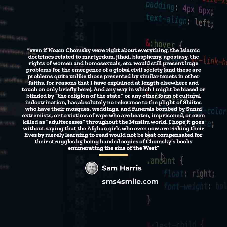 “even if Noam Chomsky were right about everything, the Islamic doctrines related to martyrdom, jihad, blasphemy, apostasy, the rights of women and homosexuals, etc. would still present huge problems for the emergence of a global civil society (and these are problems quite unlike those presented by…” quote by Sam Harris