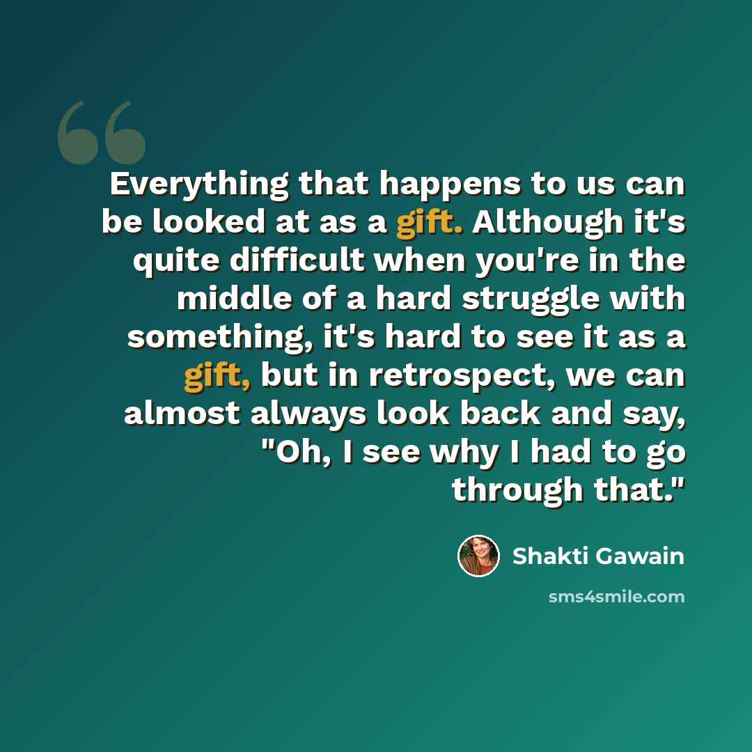 “Everything that happens to us can be looked at as a gift. Although it's quite difficult when you're in the middle of a hard struggle with something, it's hard to see it as a gift, but in retrospect, we can almost always look back and say, "Oh, I see why I had to go through that."” quote by Shakti Gawain