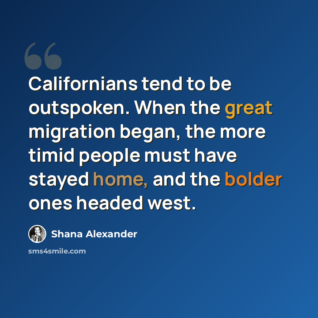 “Californians tend to be outspoken. When the great migration began, the more timid people must have stayed home, and the bolder ones headed west.” quote by Shana Alexander