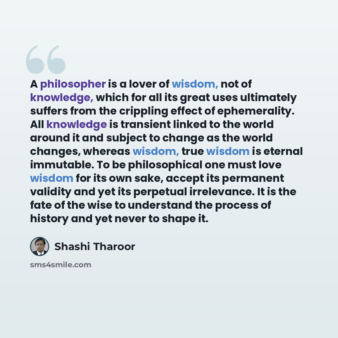“A philosopher is a lover of wisdom, not of knowledge, which for all its great uses ultimately suffers from the crippling effect of ephemerality. All knowledge is transient linked to the world around it and subject to change as the world changes, whereas wisdom, true wisdom is eternal immutable. To…” quote by Shashi Tharoor