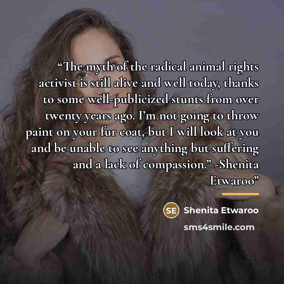 “The myth of the radical animal rights activist is still alive and well today, thanks to some well-publicized stunts from over twenty years ago. I’m not going to throw paint on your fur coat, but I will look at you and be unable to see anything but suffering and a lack of compassion.” -Shenita…” quote by Shenita Etwaroo