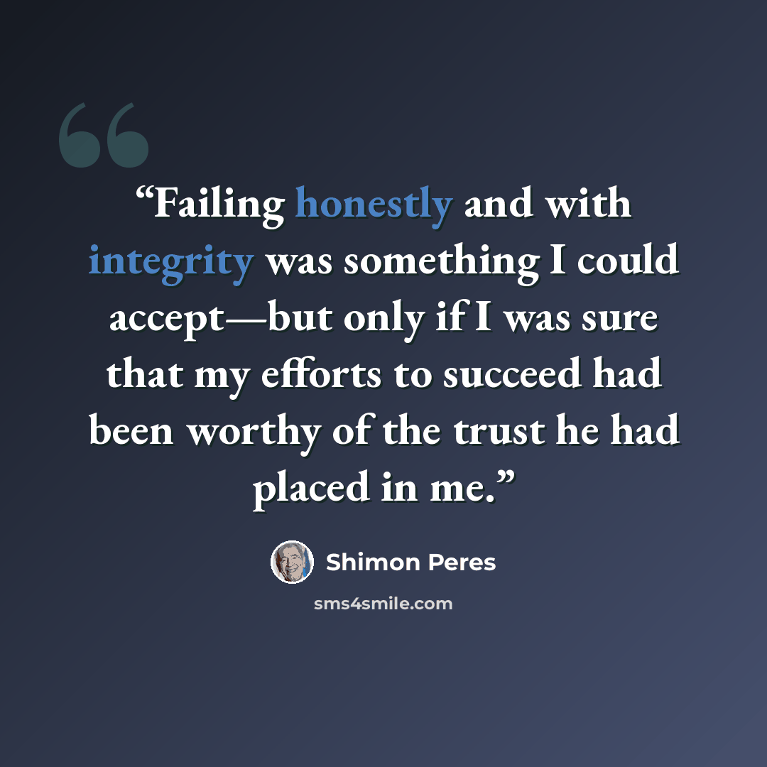 “Failing honestly and with integrity was something I could accept—but only if I was sure that my efforts to succeed had been worthy of the trust he had placed in me.” quote by Shimon Peres