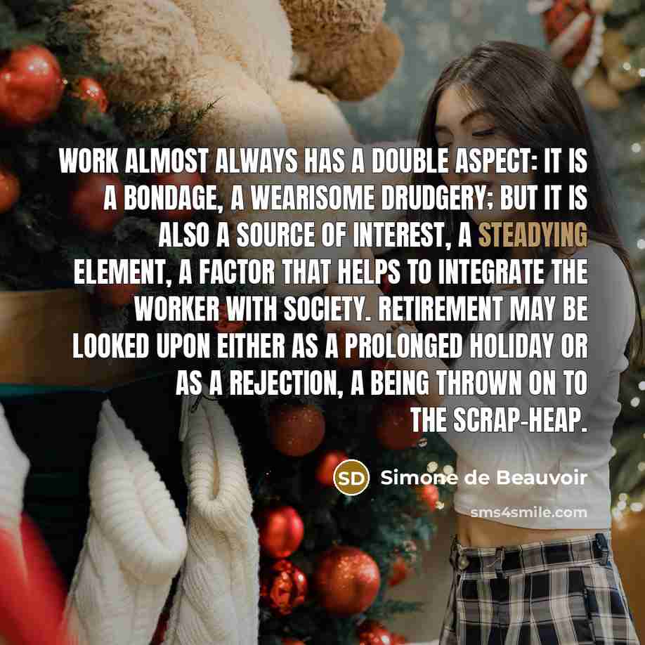 “Work almost always has a double aspect: it is a bondage, a wearisome drudgery; but it is also a source of interest, a steadying element, a factor that helps to integrate the worker with society. Retirement may be looked upon either as a prolonged holiday or as a rejection, a being thrown on to the…” quote by Simone de Beauvoir