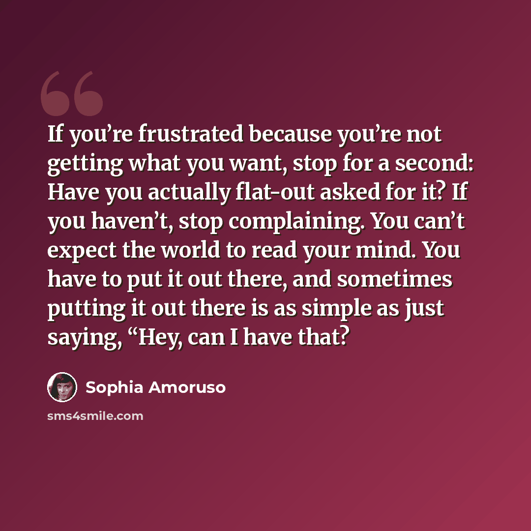 “If you’re frustrated because you’re not getting what you want, stop for a second: Have you actually flat-out asked for it? If you haven’t, stop complaining. You can’t expect the world to read your mind. You have to put it out there, and sometimes putting it out there is as simple as just saying…” quote by Sophia Amoruso