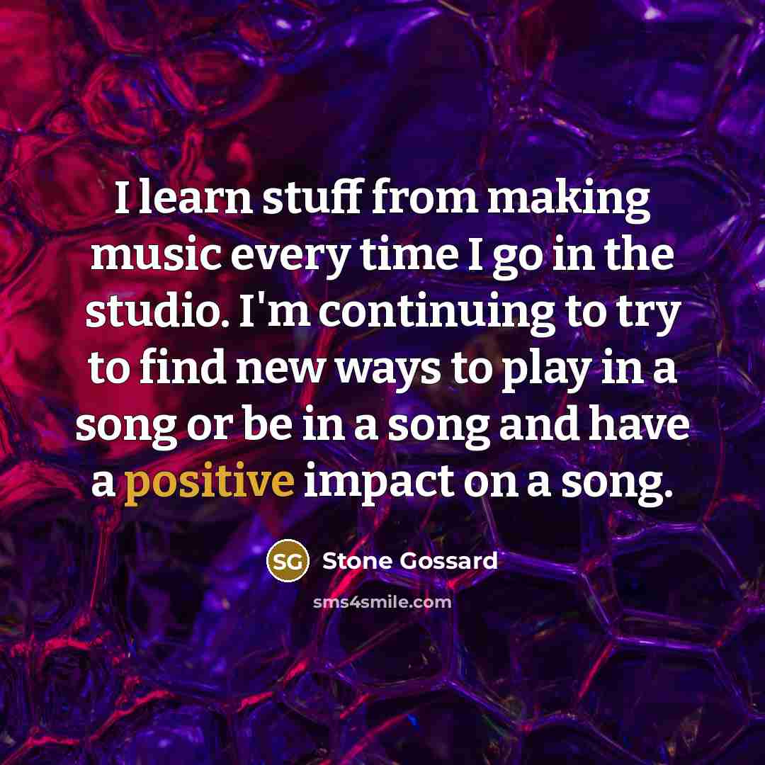 “I learn stuff from making music every time I go in the studio. I'm continuing to try to find new ways to play in a song or be in a song and have a positive impact on a song.” quote by Stone Gossard