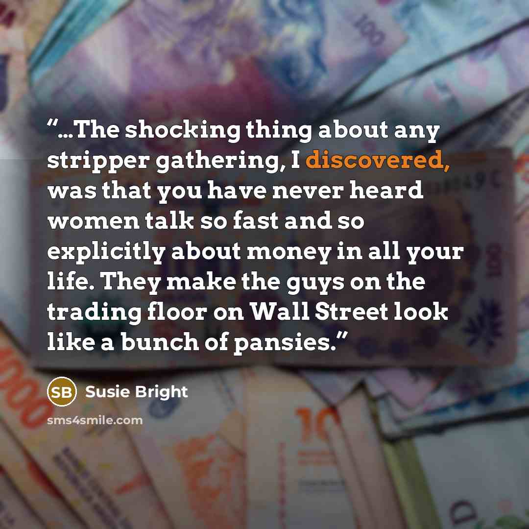 “…The shocking thing about any stripper gathering, I discovered, was that you have never heard women talk so fast and so explicitly about money in all your life. They make the guys on the trading floor on Wall Street look like a bunch of pansies.” quote by Susie Bright