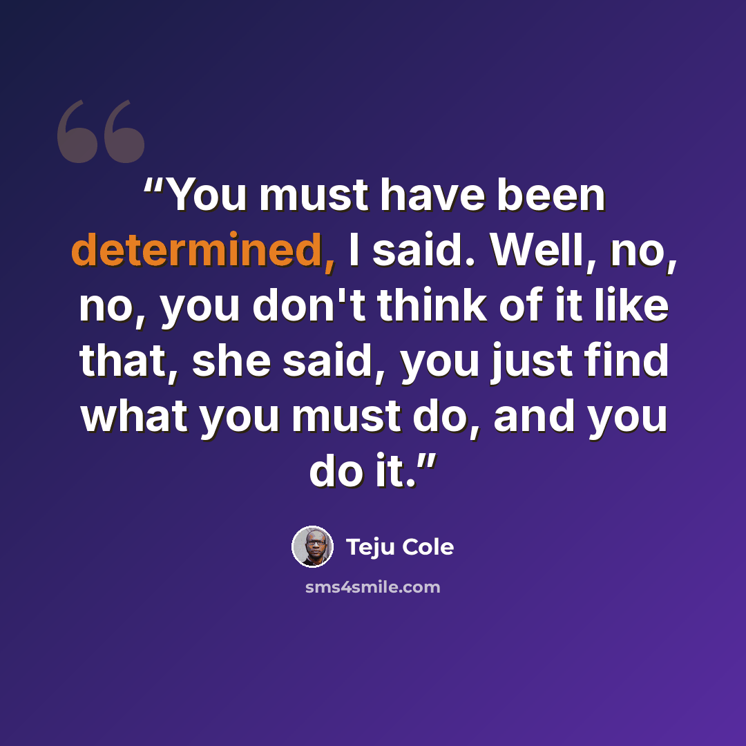 “You must have been determined, I said. Well, no, no, you don't think of it like that, she said, you just find what you must do, and you do it.” quote by Teju Cole