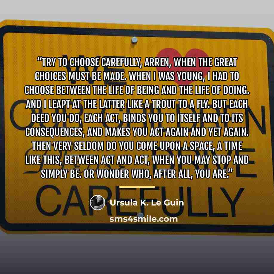 “Try to choose carefully, Arren, when the great choices must be made. When I was young, I had to choose between the life of being and the life of doing. And I leapt at the latter like a trout to a fly. But each deed you do, each act, binds you to itself and to its consequences, and makes you act…” quote by Ursula K. Le Guin