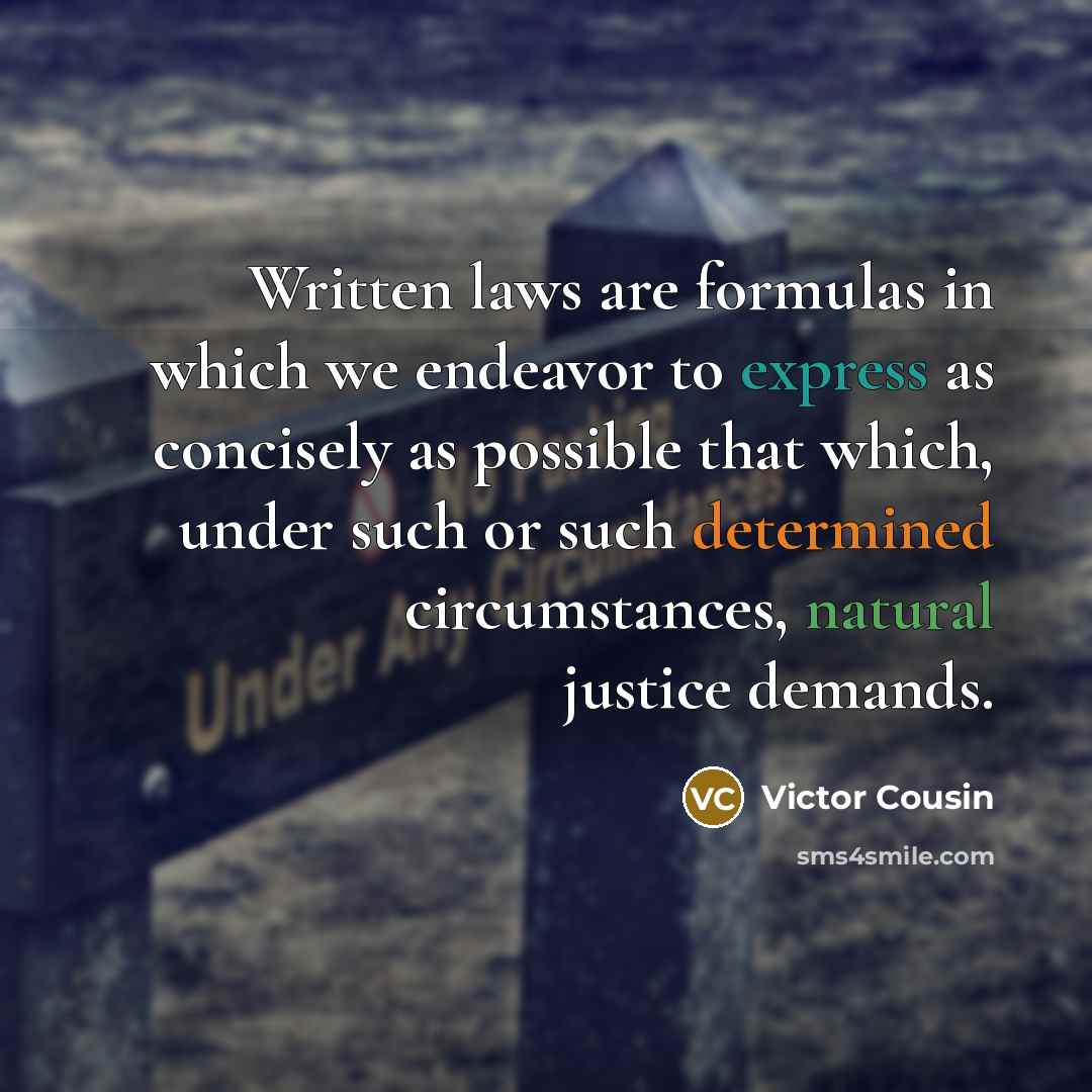 “Written laws are formulas in which we endeavor to express as concisely as possible that which, under such or such determined circumstances, natural justice demands.” quote by Victor Cousin