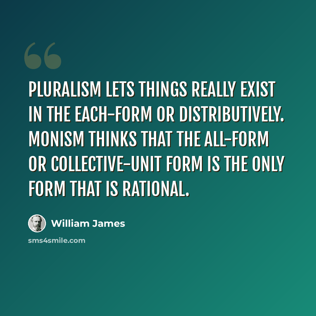 “Pluralism lets things really exist in the each-form or distributively. Monism thinks that the all-form or collective-unit form is the only form that is rational.” quote by William James