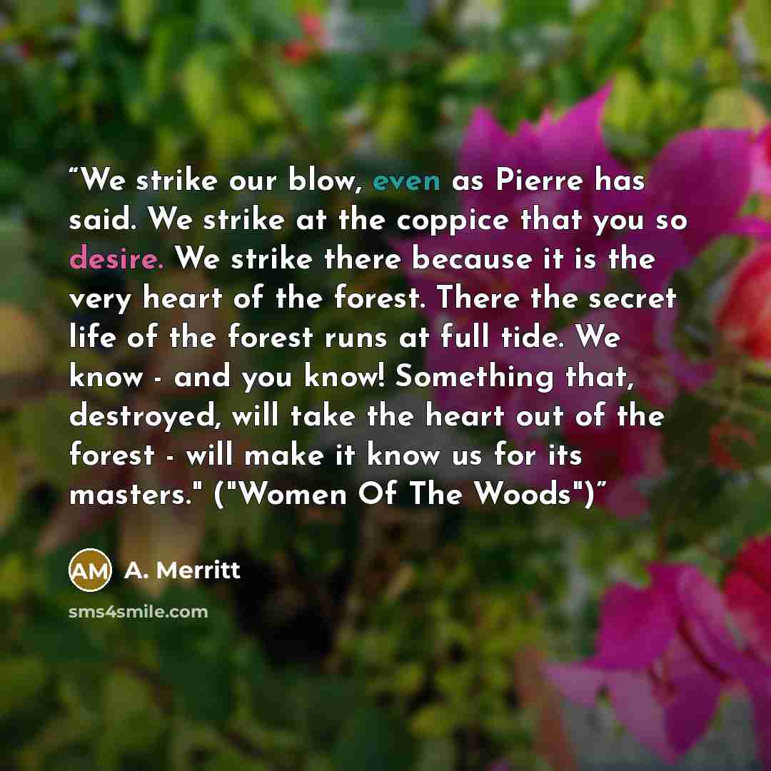 “We strike our blow, even as Pierre has said. We strike at the coppice that you so desire. We strike there because it is the very heart of the forest. There the secret life of the forest runs at full tide. We know - and you know! Something that, destroyed, will take the heart out of the forest…” quote by A. Merritt