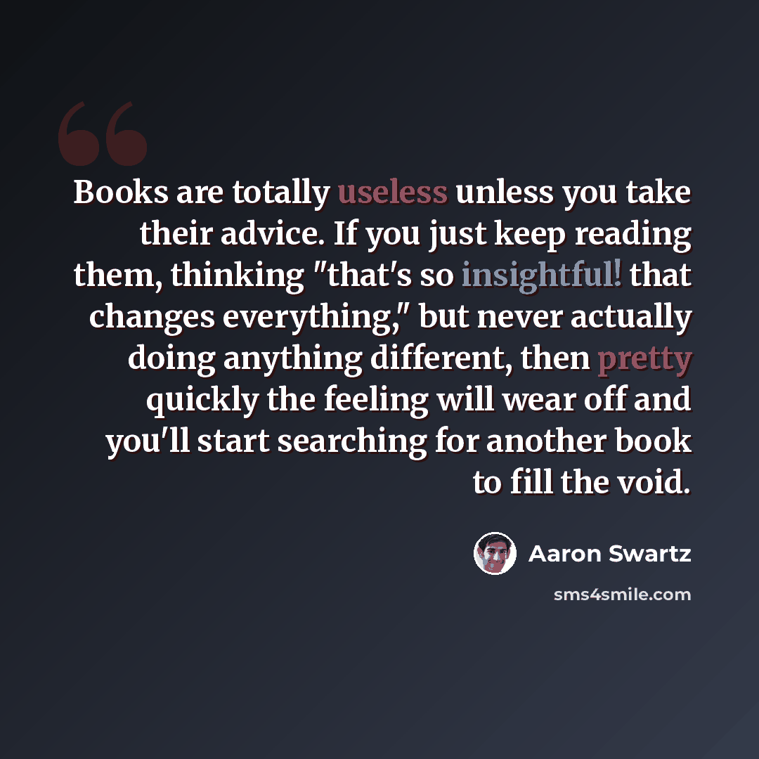 “Books are totally useless unless you take their advice. If you just keep reading them, thinking "that's so insightful! that changes everything," but never actually doing anything different, then pretty quickly the feeling will wear off and you'll start searching for another book to fill the void.” quote by Aaron Swartz