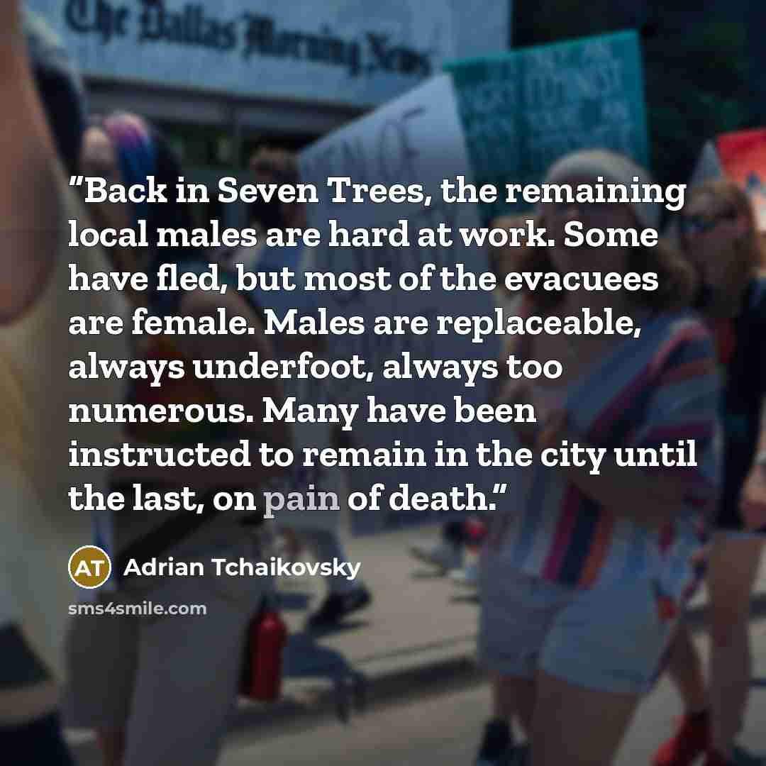 “Back in Seven Trees, the remaining local males are hard at work. Some have fled, but most of the evacuees are female. Males are replaceable, always underfoot, always too numerous. Many have been instructed to remain in the city until the last, on pain of death.” quote by Adrian Tchaikovsky
