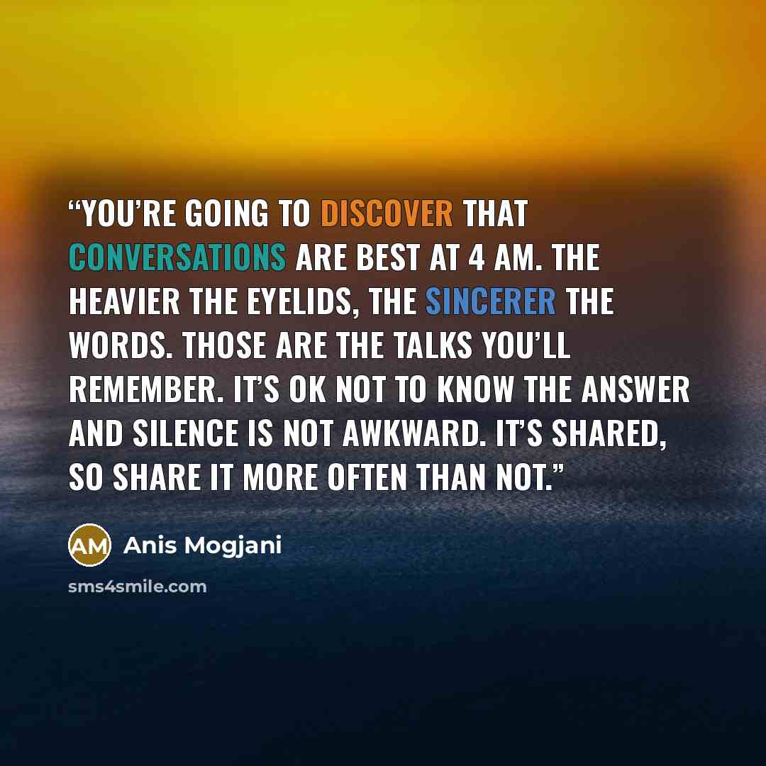 “You’re going to discover that conversations are best at 4 am. The heavier the eyelids, the sincerer the words. Those are the talks you’ll remember. It’s ok not to know the answer and silence is not awkward. It’s shared, so share it more often than not.” quote by Anis Mogjani