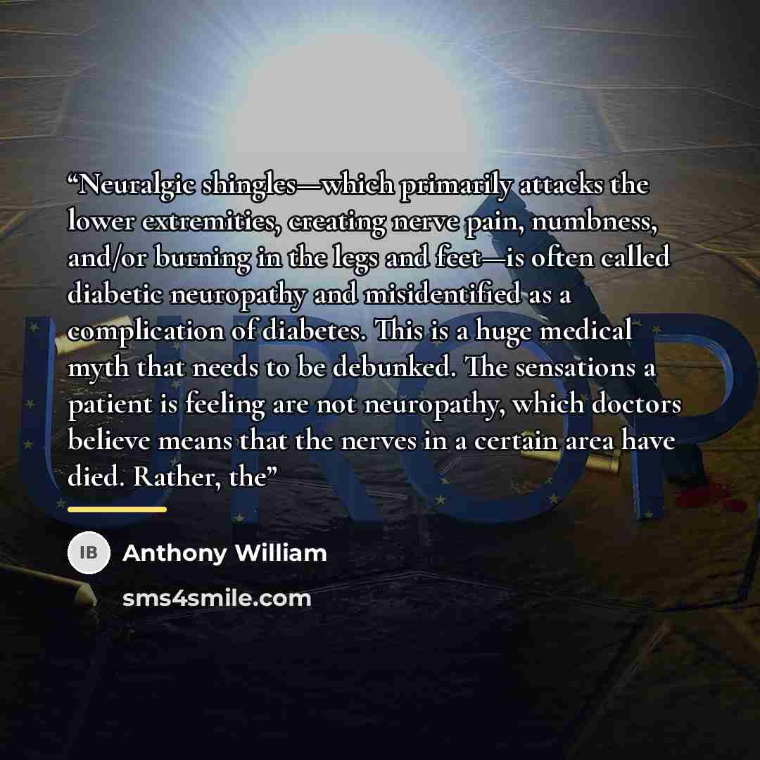 “Neuralgic shingles—which primarily attacks the lower extremities, creating nerve pain, numbness, and/or burning in the legs and feet—is often called diabetic neuropathy and misidentified as a complication of diabetes. This is a huge medical myth that needs to be debunked. The sensations a patient…” quote by Anthony William