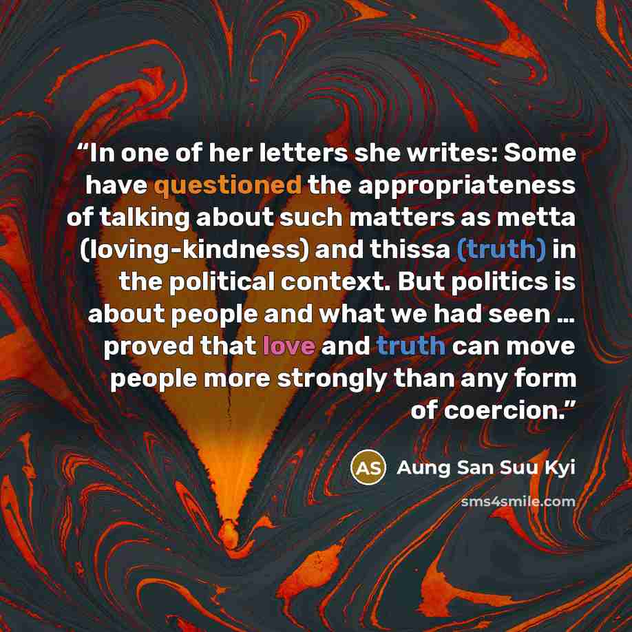 “In one of her letters she writes: Some have questioned the appropriateness of talking about such matters as metta (loving-kindness) and thissa (truth) in the political context. But politics is about people and what we had seen … proved that love and truth can move people more strongly than any…” quote by Aung San Suu Kyi