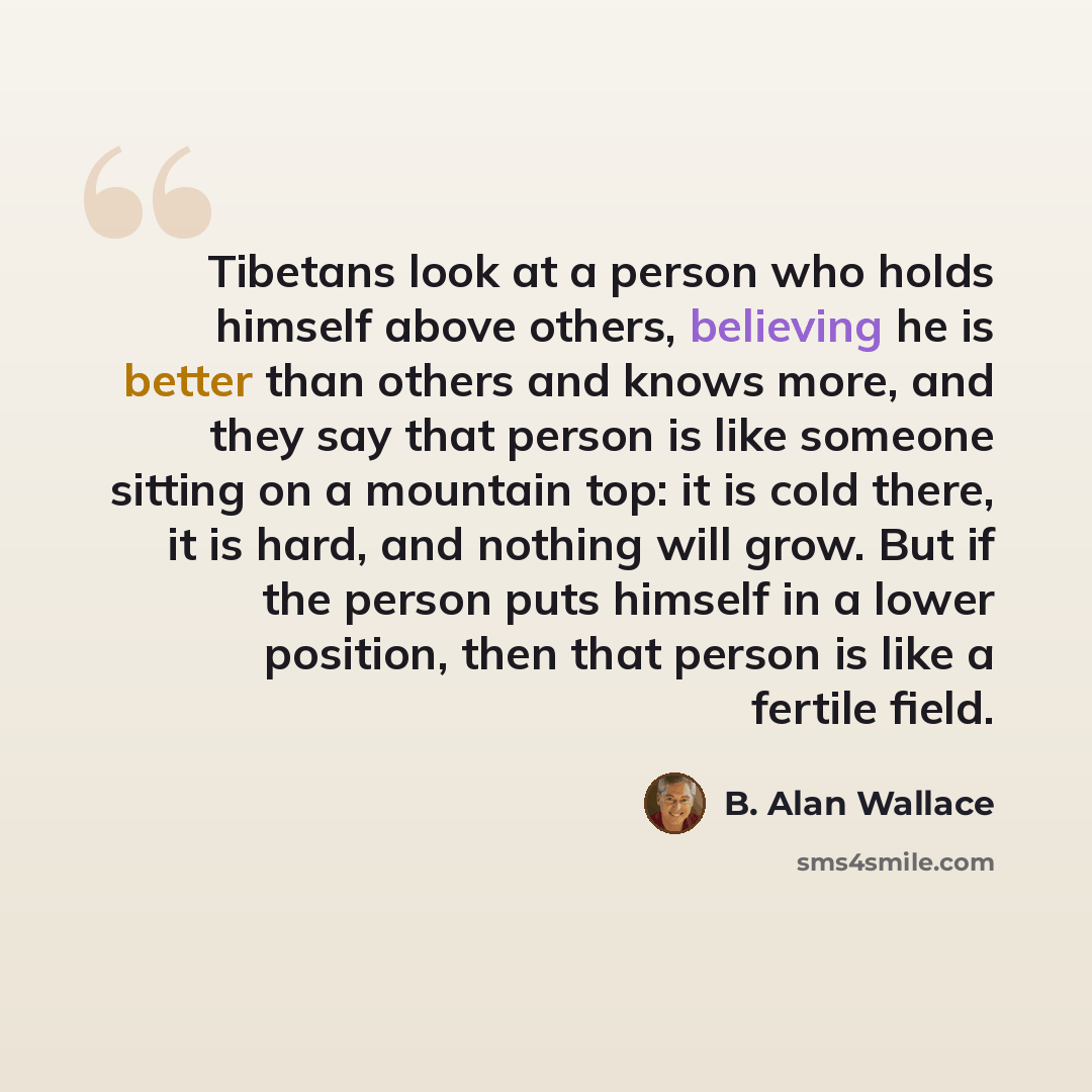 “Tibetans look at a person who holds himself above others, believing he is better than others and knows more, and they say that person is like someone sitting on a mountain top: it is cold there, it is hard, and nothing will grow. But if the person puts himself in a lower position, then that person…” quote by B. Alan Wallace