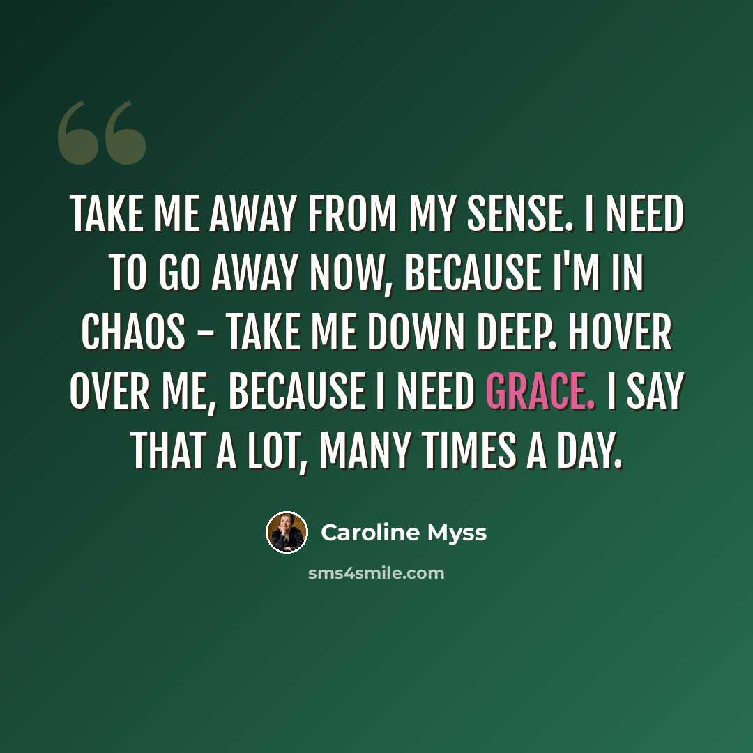 “Take me away from my sense. I need to go away now, because I'm in chaos - take me down deep. Hover over me, because I need grace. I say that a lot, many times a day.” quote by Caroline Myss