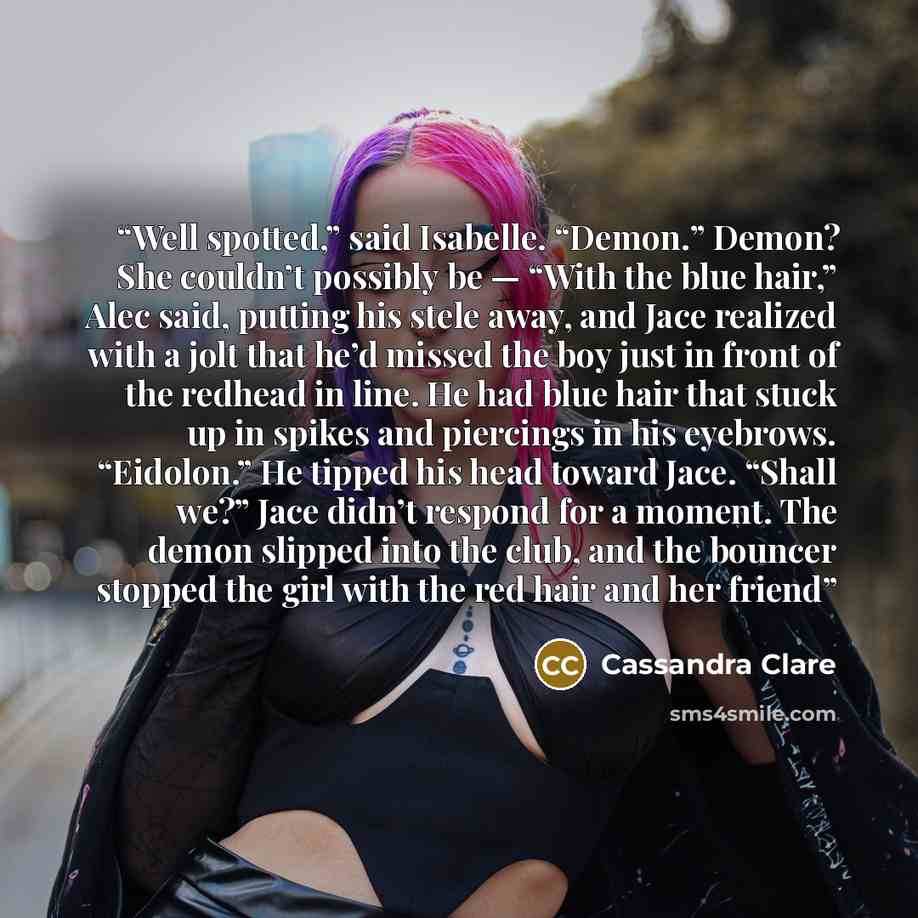 “Well spotted,” said Isabelle. “Demon.” Demon? She couldn’t possibly be — “With the blue hair,” Alec said, putting his stele away, and Jace realized with a jolt that he’d missed the boy just in front of the redhead in line. He had blue hair that stuck up in spikes and piercings in his eyebrows…” quote by Cassandra Clare