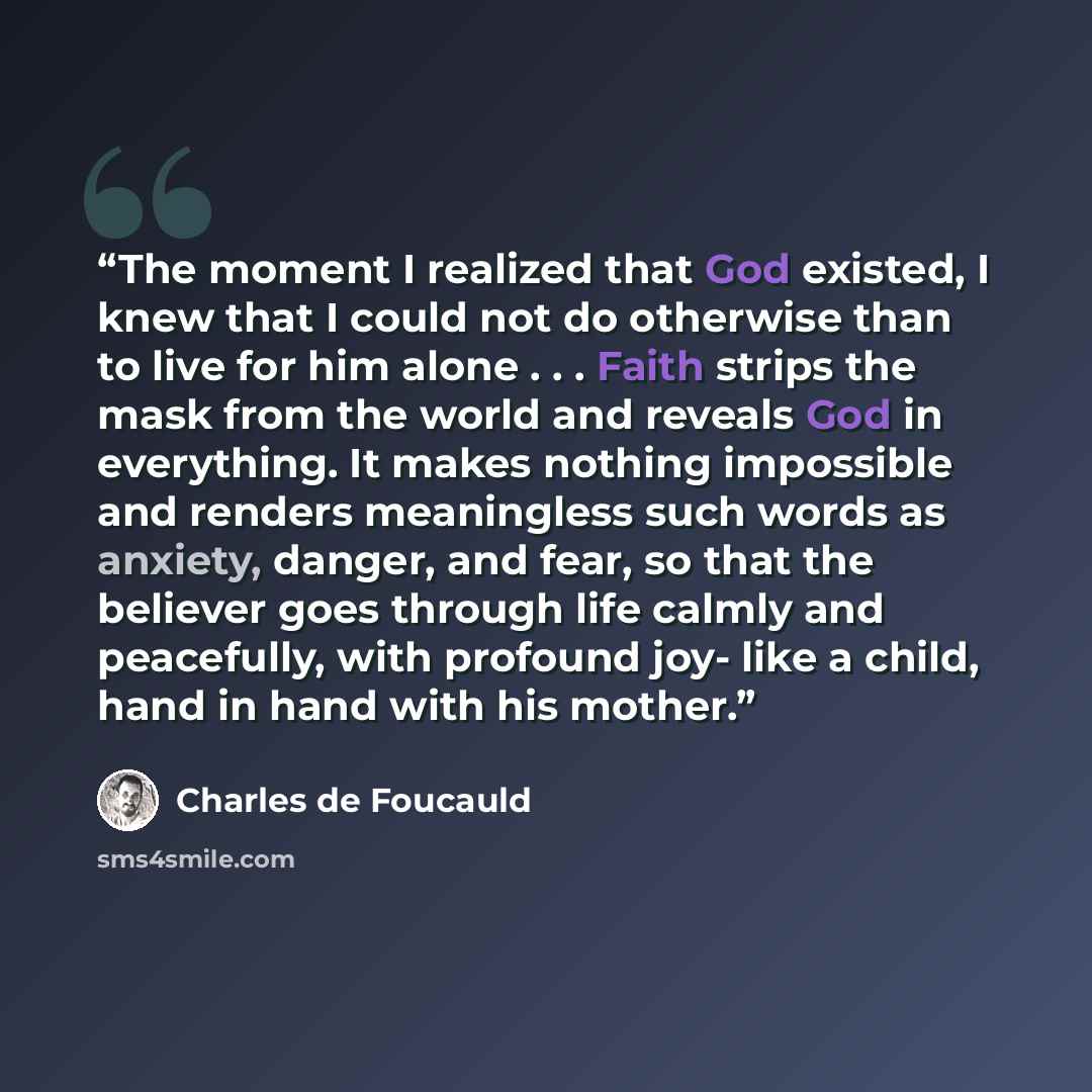“The moment I realized that God existed, I knew that I could not do otherwise than to live for him alone . . . Faith strips the mask from the world and reveals God in everything. It makes nothing impossible and renders meaningless such words as anxiety, danger, and fear, so that the believer goes…” quote by Charles de Foucauld