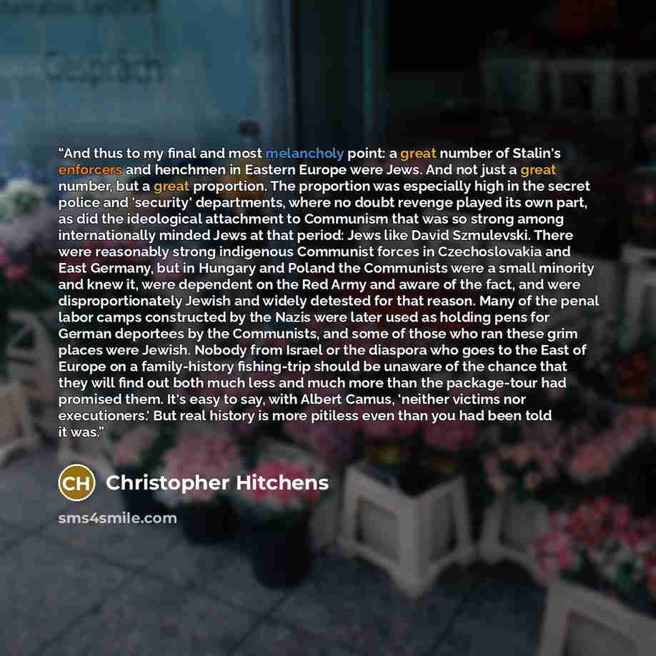 “And thus to my final and most melancholy point: a great number of Stalin's enforcers and henchmen in Eastern Europe were Jews. And not just a great number, but a great proportion. The proportion was especially high in the secret police and 'security' departments, where no doubt revenge played its…” quote by Christopher Hitchens