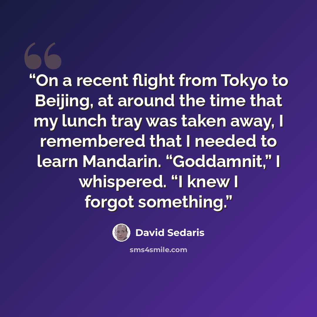 “On a recent flight from Tokyo to Beijing, at around the time that my lunch tray was taken away, I remembered that I needed to learn Mandarin. “Goddamnit,” I whispered. “I knew I forgot something.” quote by David Sedaris