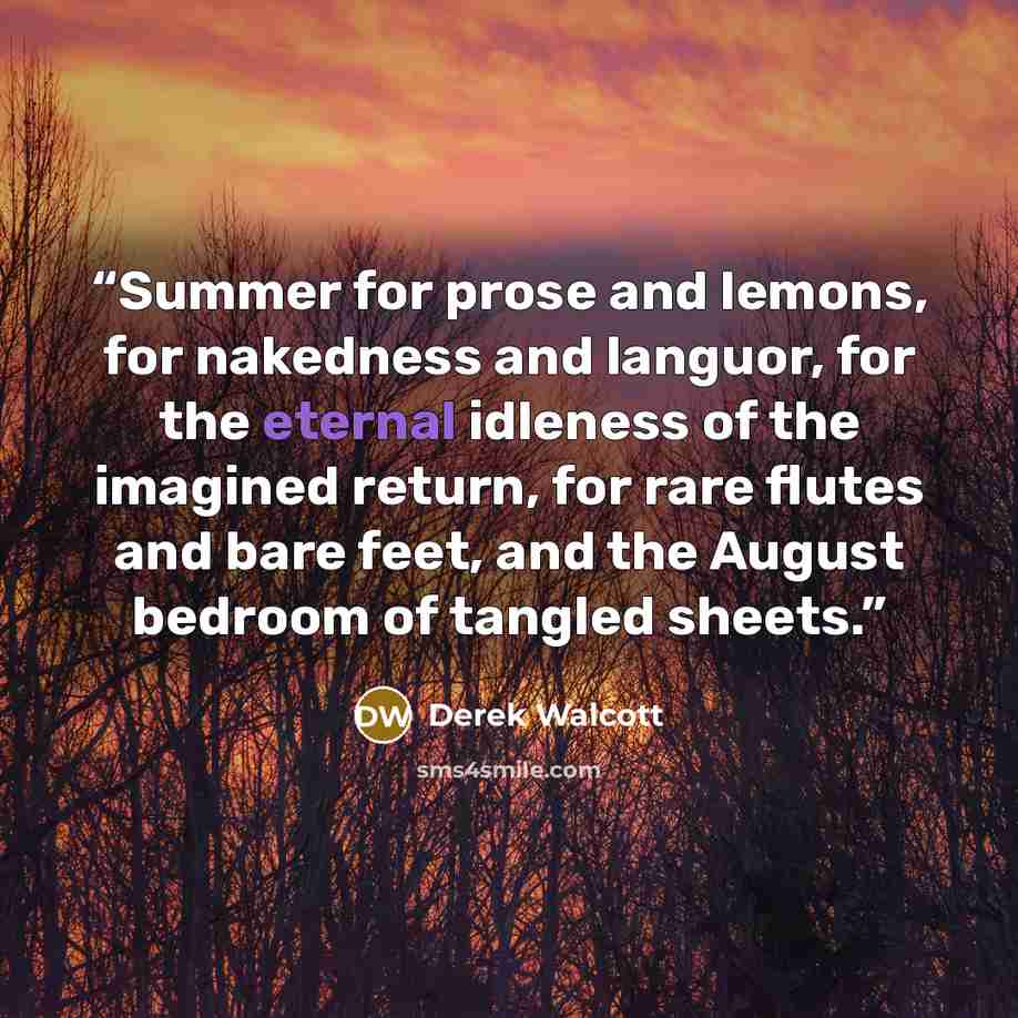 “Summer for prose and lemons, for nakedness and languor, for the eternal idleness of the imagined return, for rare flutes and bare feet, and the August bedroom of tangled sheets.” quote by Derek Walcott