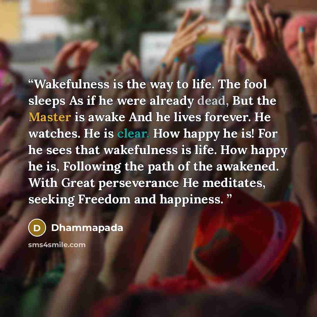 “Wakefulness is the way to life. The fool sleeps As if he were already dead, But the Master is awake And he lives forever. He watches. He is clear. How happy he is! For he sees that wakefulness is life. How happy he is, Following the path of the awakened. With Great perseverance He meditates…” quote by Dhammapada