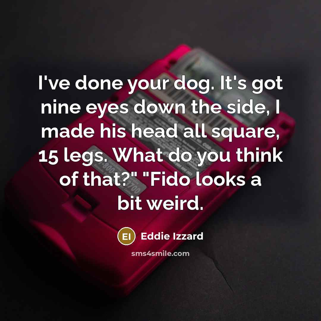 “I've done your dog. It's got nine eyes down the side, I made his head all square, 15 legs. What do you think of that?" "Fido looks a bit weird.” quote by Eddie Izzard
