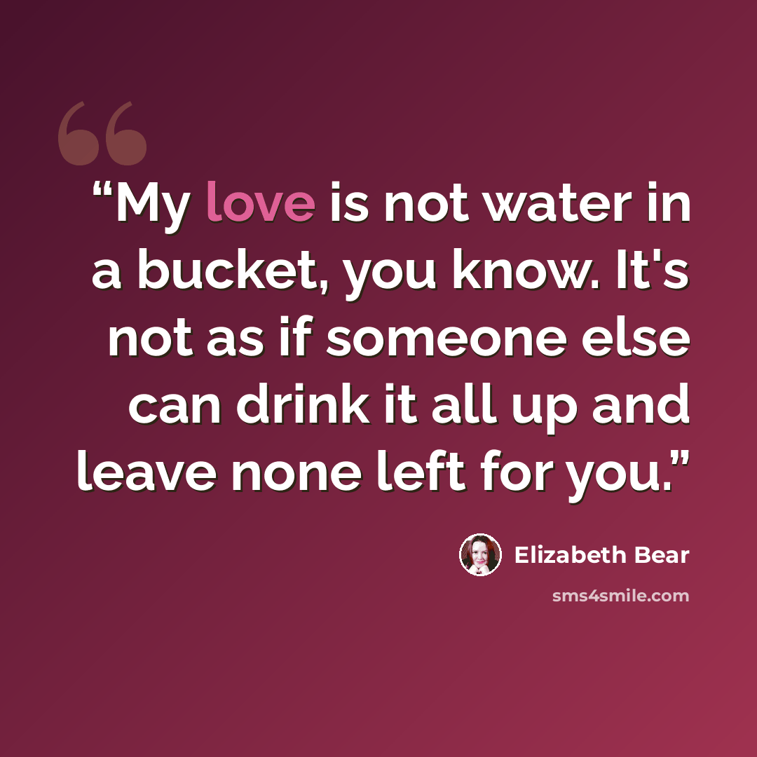 “My love is not water in a bucket, you know. It's not as if someone else can drink it all up and leave none left for you.” quote by Elizabeth Bear