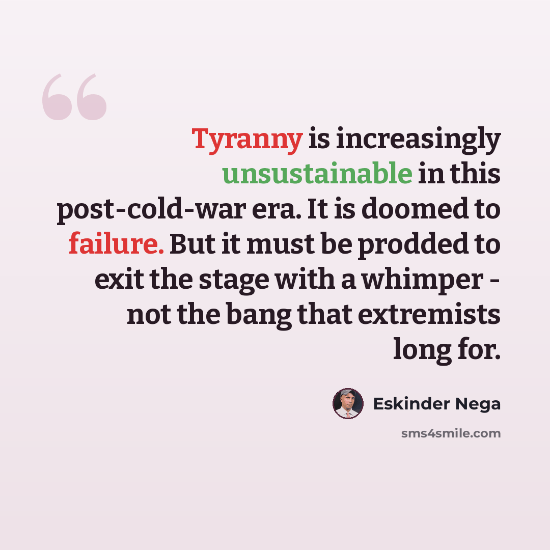 “Tyranny is increasingly unsustainable in this post-cold-war era. It is doomed to failure. But it must be prodded to exit the stage with a whimper - not the bang that extremists long for.” quote by Eskinder Nega