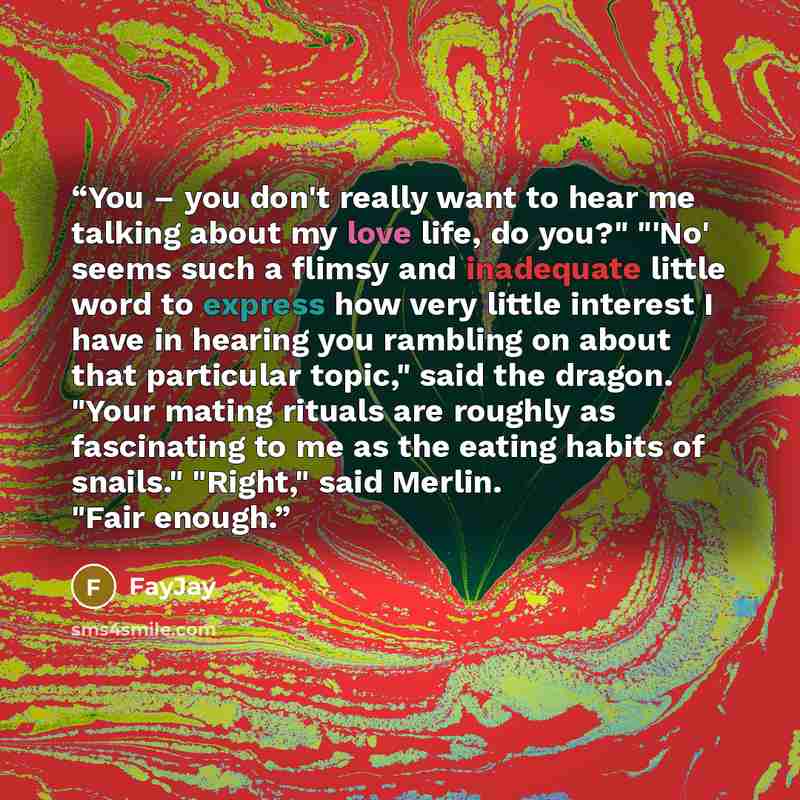 “You – you don't really want to hear me talking about my love life, do you?" "'No' seems such a flimsy and inadequate little word to express how very little interest I have in hearing you rambling on about that particular topic," said the dragon. "Your mating rituals are roughly as fascinating to…” quote by FayJay