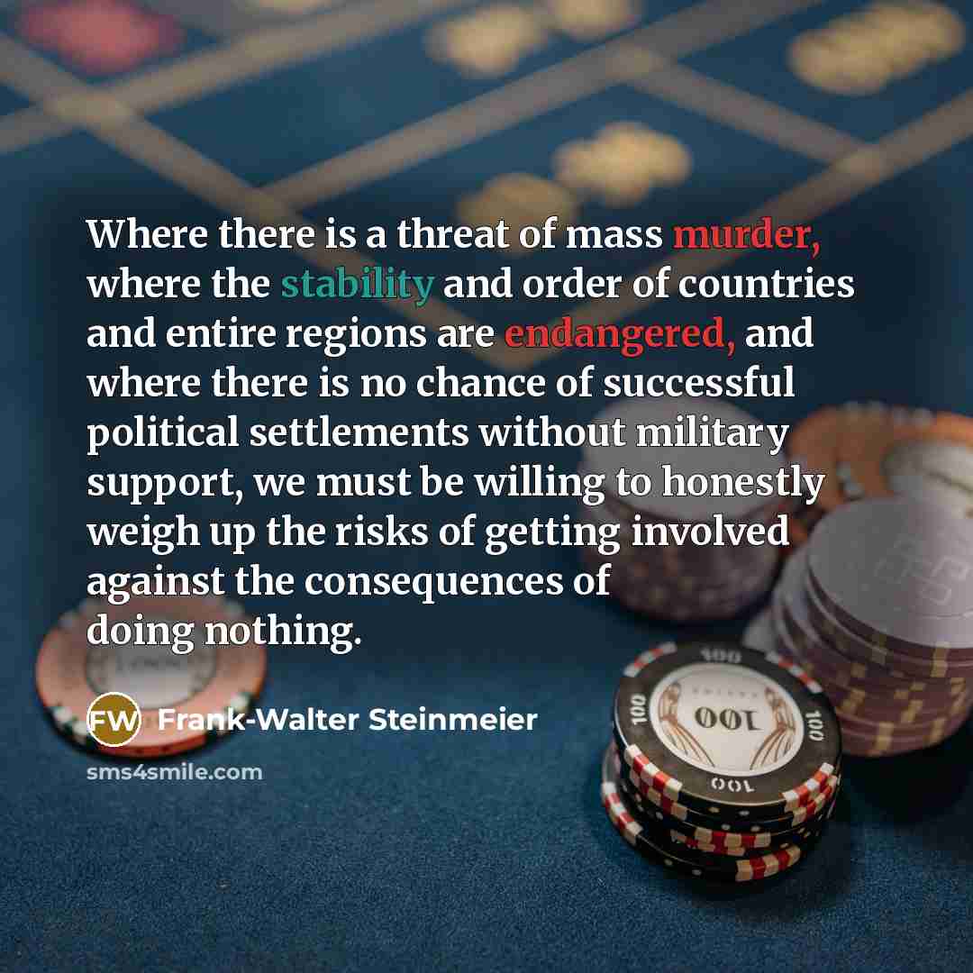 “Where there is a threat of mass murder, where the stability and order of countries and entire regions are endangered, and where there is no chance of successful political settlements without military support, we must be willing to honestly weigh up the risks of getting involved against the…” quote by Frank-Walter Steinmeier